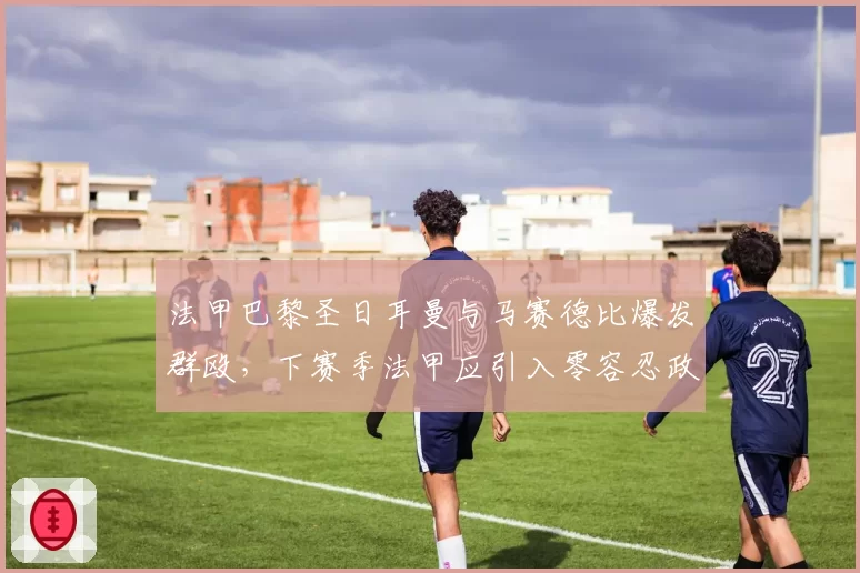 法甲巴黎圣日耳曼与马赛德比爆发群殴，下赛季法甲应引入零容忍政策？