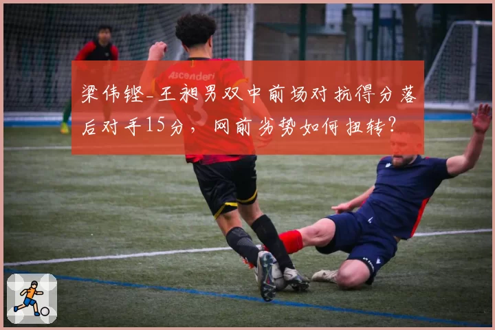 梁伟铿_王昶男双中前场对抗得分落后对手15分，网前劣势如何扭转？