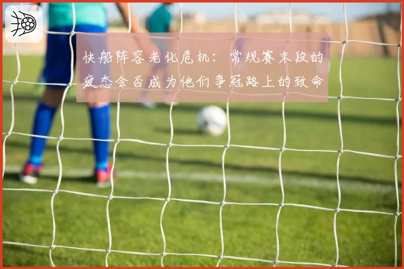 快船阵容老化危机：常规赛末段的疲态会否成为他们争冠路上的致命隐患？