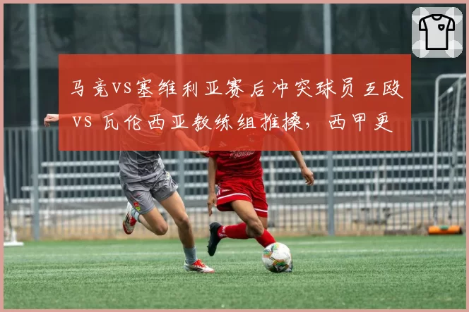 马竞vs塞维利亚赛后冲突球员互殴 vs 瓦伦西亚教练组推搡，西甲更衣室走廊安全堪忧