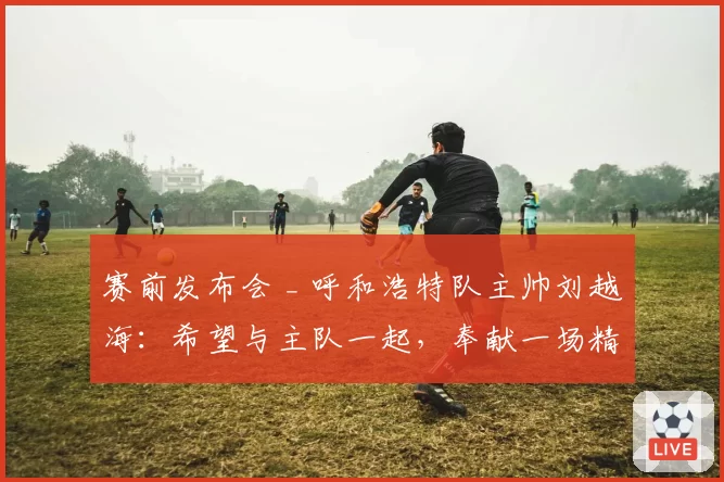 赛前发布会 _ 呼和浩特队主帅刘越海：希望与主队一起，奉献一场精彩的比赛
