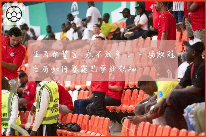 亚马尔誓言_永不放弃_:一场欧冠出局如何暴露巴萨新领袖