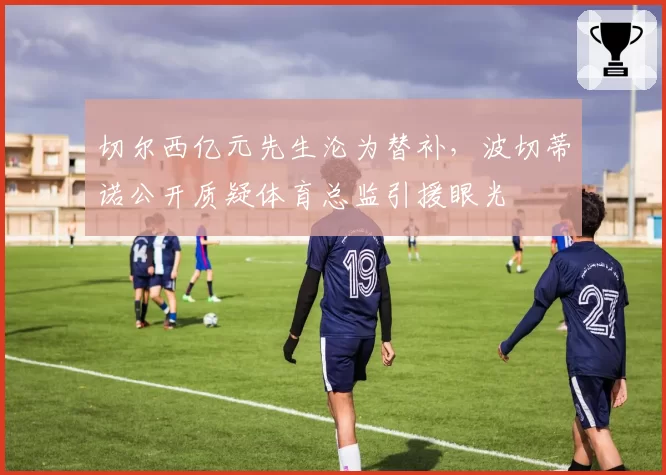 切尔西亿元先生沦为替补，波切蒂诺公开质疑体育总监引援眼光