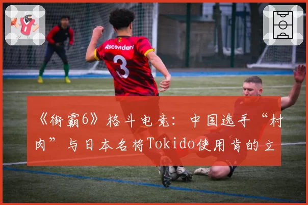 《街霸6》格斗电竞：中国选手“村肉”与日本名将Tokido使用肯的立回与确认成功率对比