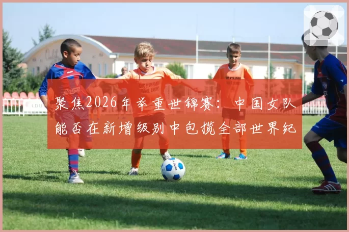 聚焦2026年举重世锦赛：中国女队能否在新增级别中包揽全部世界纪录？