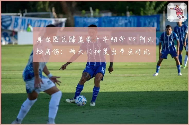 库尔图瓦膝盖前十字韧带 vs 阿利松肩伤：两大门神复出节点对比