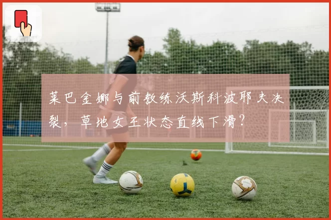 莱巴金娜与前教练沃斯科波耶夫决裂，草地女王状态直线下滑？