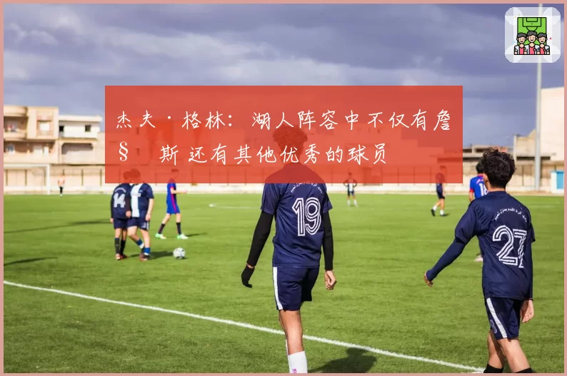 杰夫·格林:湖人阵容中不仅有詹姆斯 还有其他优秀的球员