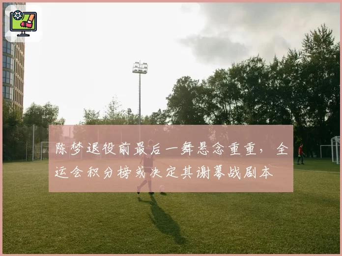 陈梦退役前最后一舞悬念重重，全运会积分榜或决定其谢幕战剧本