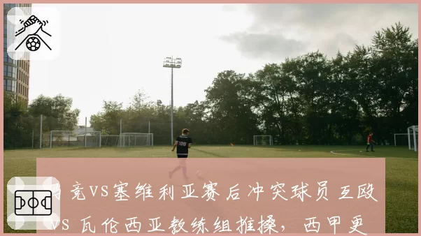 马竞vs塞维利亚赛后冲突球员互殴 vs 瓦伦西亚教练组推搡，西甲更衣室走廊安全堪忧
