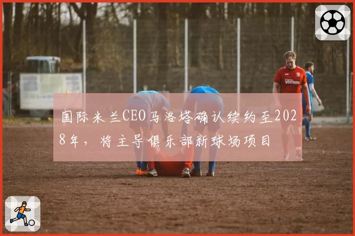国际米兰CEO马洛塔确认续约至2028年,将主导俱乐部新球场项目