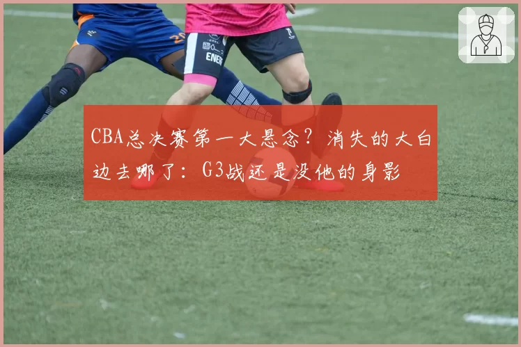 CBA总决赛第一大悬念？消失的大白边去哪了：G3战还是没他的身影