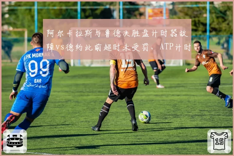 阿尔卡拉斯与鲁德决胜盘计时器故障vs德约此前超时未受罚，ATP计时规则再遭炮轰