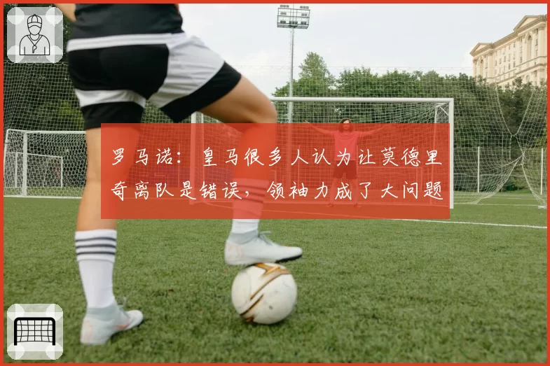 罗马诺：皇马很多人认为让莫德里奇离队是错误，领袖力成了大问题