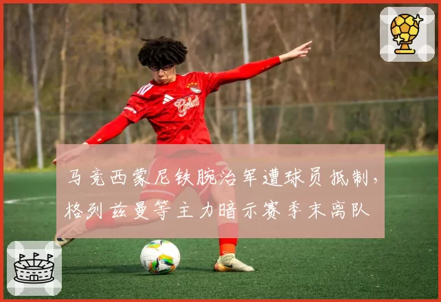 马竞西蒙尼铁腕治军遭球员抵制，格列兹曼等主力暗示赛季末离队