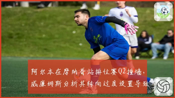 阿尔本在摩纳哥站排位赛Q2撞墙，威廉姆斯分析其转向过度设置导致尾部失控