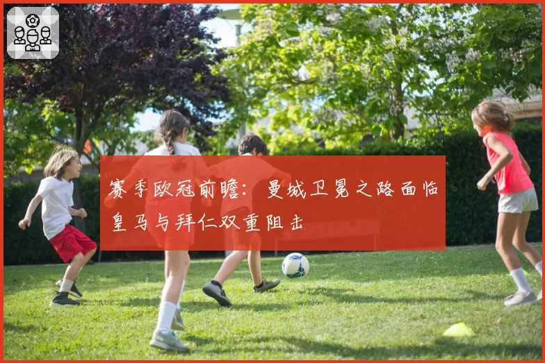 赛季欧冠前瞻：曼城卫冕之路面临皇马与拜仁双重阻击