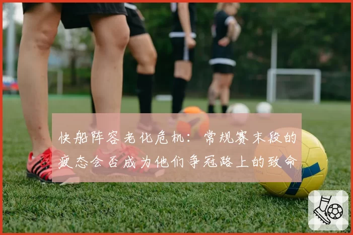 快船阵容老化危机：常规赛末段的疲态会否成为他们争冠路上的致命隐患？