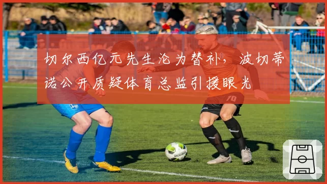 切尔西亿元先生沦为替补，波切蒂诺公开质疑体育总监引援眼光