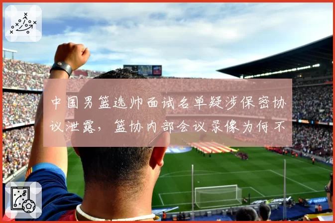 中国男篮选帅面试名单疑涉保密协议泄露，篮协内部会议录像为何不公开？