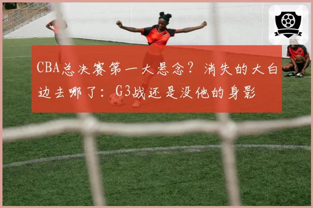 CBA总决赛第一大悬念？消失的大白边去哪了：G3战还是没他的身影