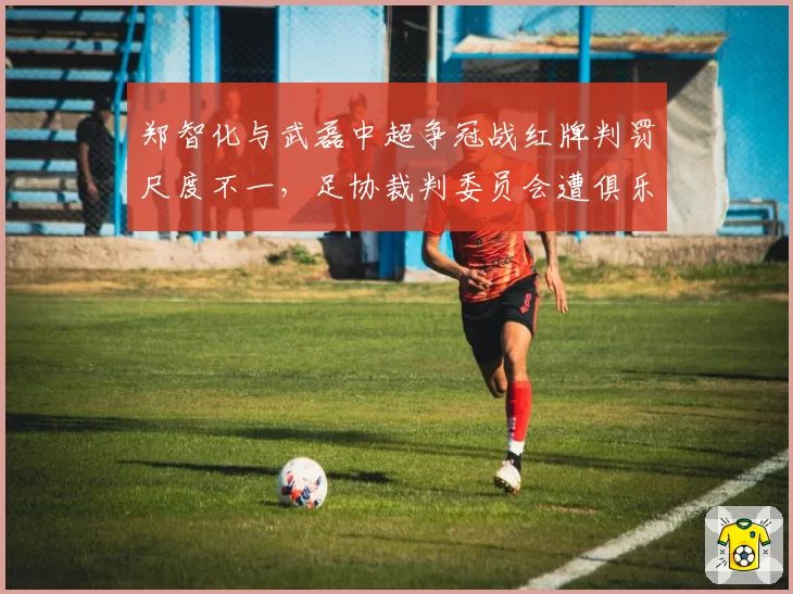 郑智化与武磊中超争冠战红牌判罚尺度不一，足协裁判委员会遭俱乐部联名抗议