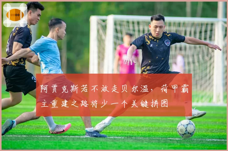 阿贾克斯若不放走贝尔温，荷甲霸主重建之路将少一个关键拼图