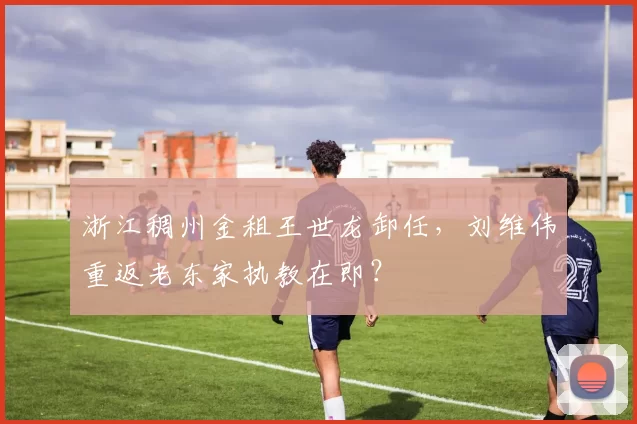 浙江稠州金租王世龙卸任，刘维伟重返老东家执教在即？
