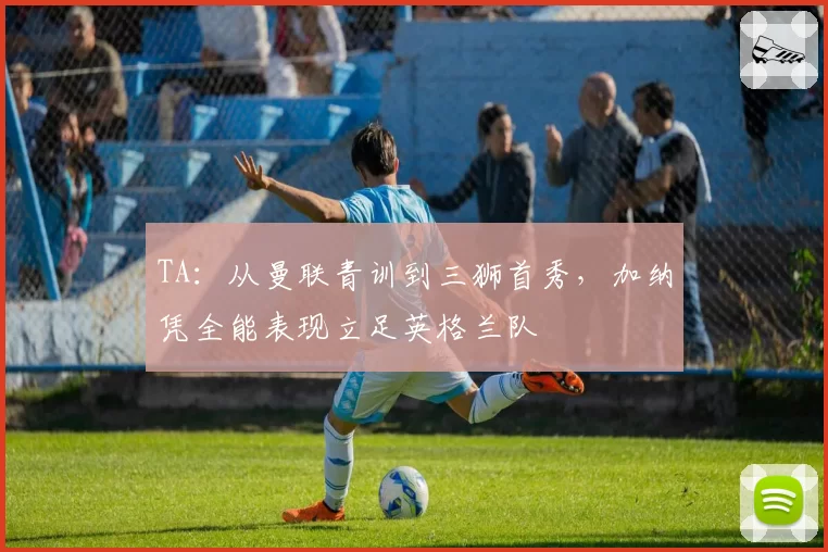 TA：从曼联青训到三狮首秀，加纳凭全能表现立足英格兰队