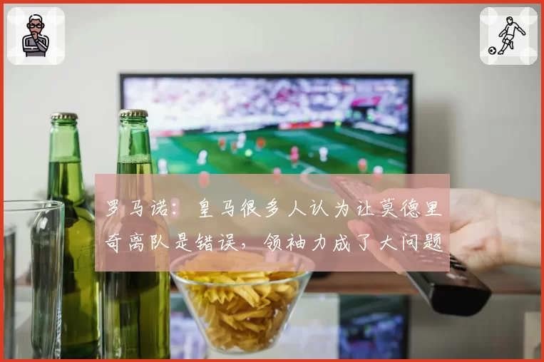 罗马诺：皇马很多人认为让莫德里奇离队是错误，领袖力成了大问题