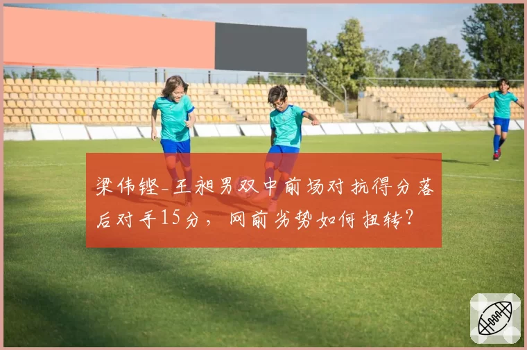 梁伟铿_王昶男双中前场对抗得分落后对手15分，网前劣势如何扭转？