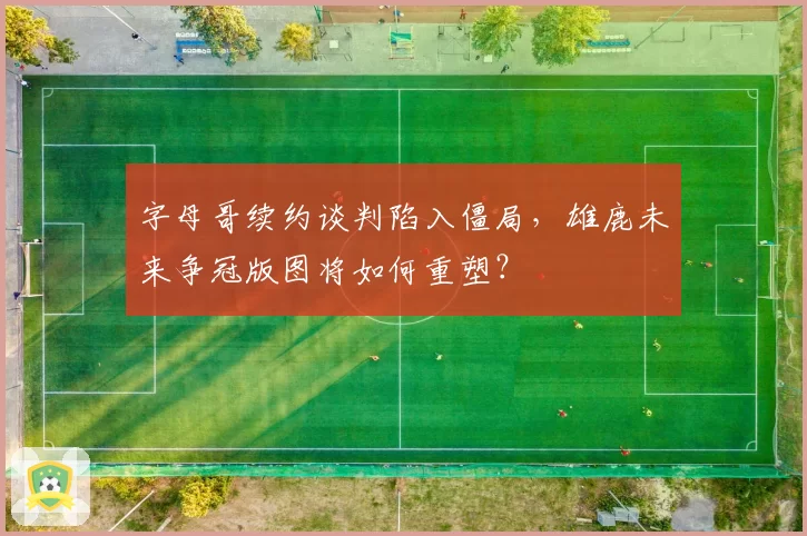 字母哥续约谈判陷入僵局，雄鹿未来争冠版图将如何重塑？