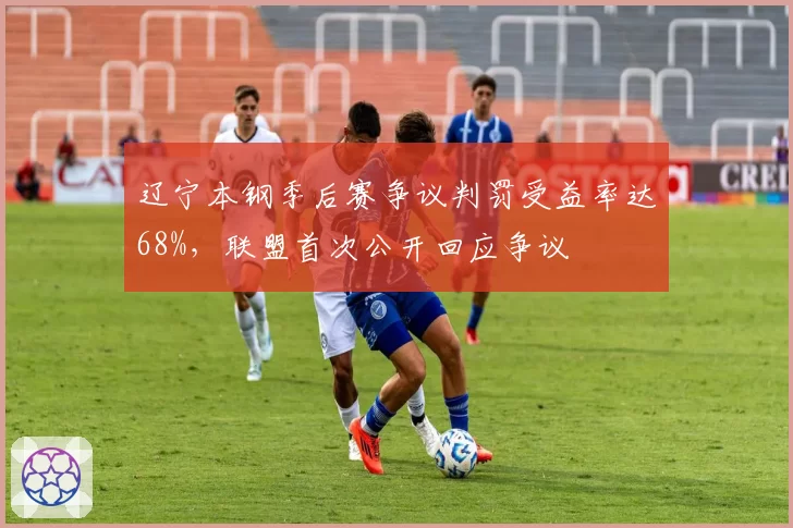 辽宁本钢季后赛争议判罚受益率达68%,联盟首次公开回应争议