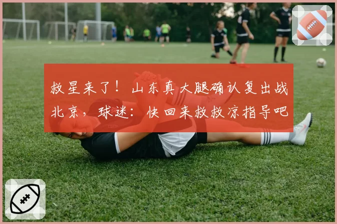 救星来了！山东真大腿确认复出战北京，球迷：快回来救救凉指导吧