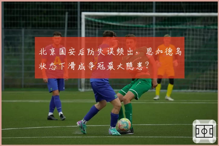 北京国安后防失误频出，恩加德乌状态下滑成争冠最大隐患？