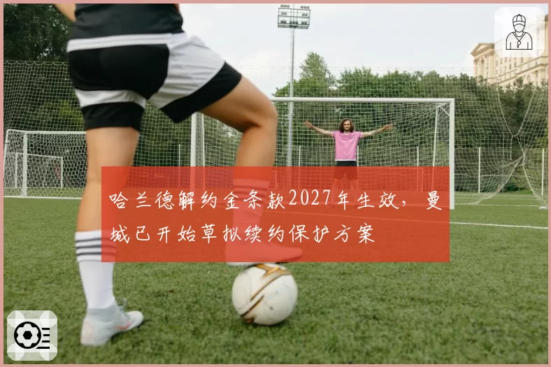 哈兰德解约金条款2027年生效，曼城已开始草拟续约保护方案
