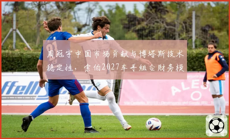 周冠宇中国市场贡献与博塔斯技术稳定性，索伯2027车手组合财务模型