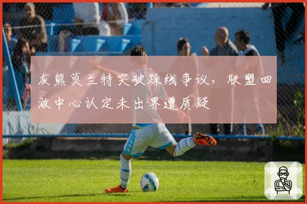 灰熊莫兰特突破踩线争议，联盟回放中心认定未出界遭质疑