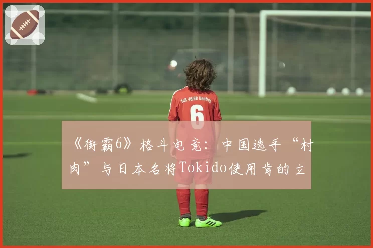 《街霸6》格斗电竞：中国选手“村肉”与日本名将Tokido使用肯的立回与确认成功率对比