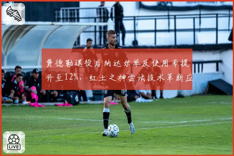费德勒退役后纳达尔单反使用率提升至12%，红土之神尝试技术革新应对青训断层