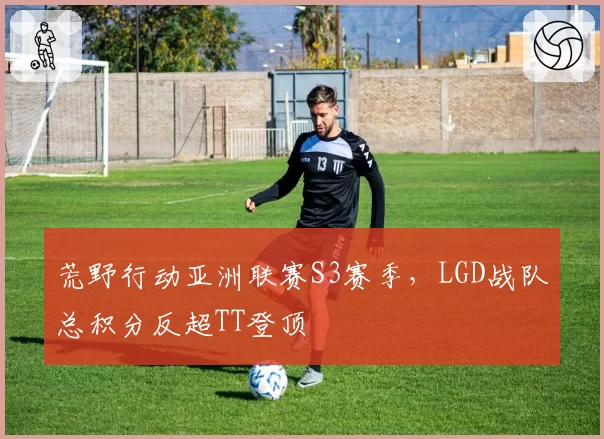 荒野行动亚洲联赛S3赛季，LGD战队总积分反超TT登顶