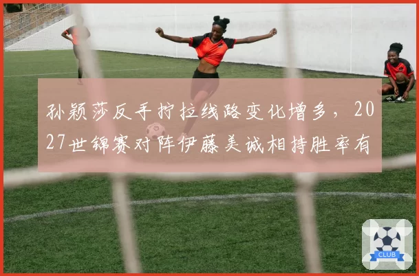 孙颖莎反手拧拉线路变化增多，2027世锦赛对阵伊藤美诚相持胜率有望突破65%