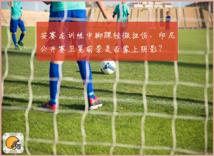 安赛龙训练中脚踝轻微扭伤，印尼公开赛卫冕前景是否蒙上阴影？