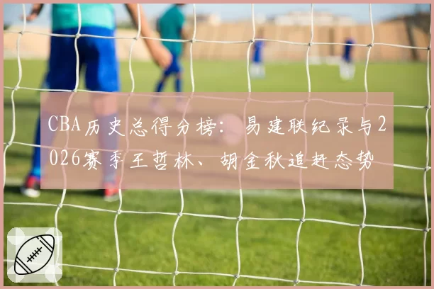 CBA历史总得分榜：易建联纪录与2026赛季王哲林、胡金秋追赶态势