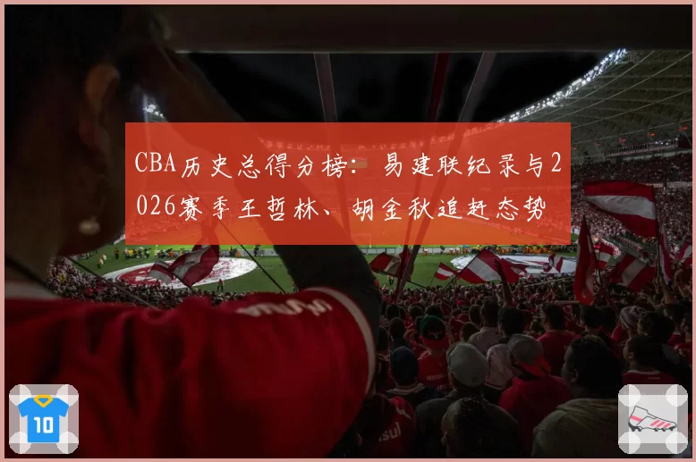 CBA历史总得分榜：易建联纪录与2026赛季王哲林、胡金秋追赶态势