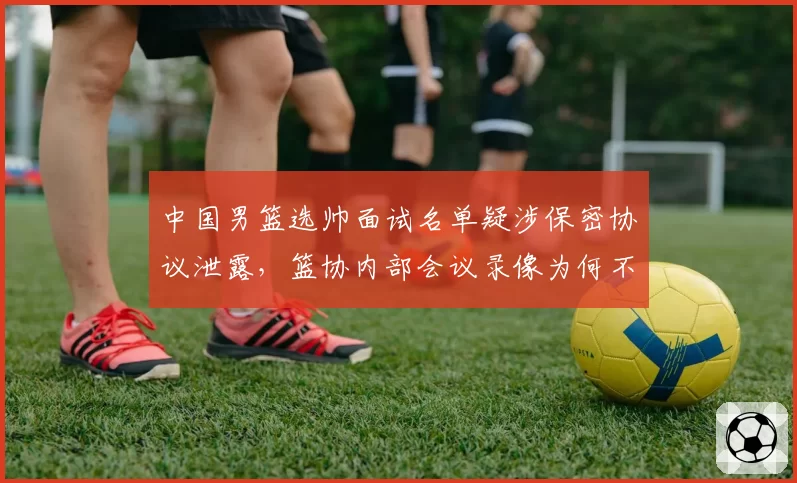 中国男篮选帅面试名单疑涉保密协议泄露，篮协内部会议录像为何不公开？