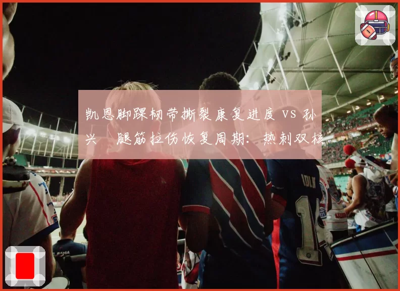凯恩脚踝韧带撕裂康复进度 vs 孙兴慜腿筋拉伤恢复周期：热刺双核交替受伤谁更致命