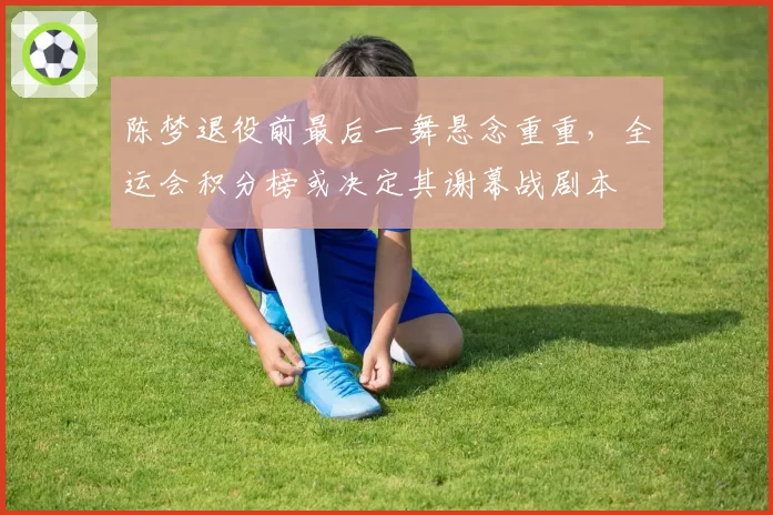 陈梦退役前最后一舞悬念重重，全运会积分榜或决定其谢幕战剧本