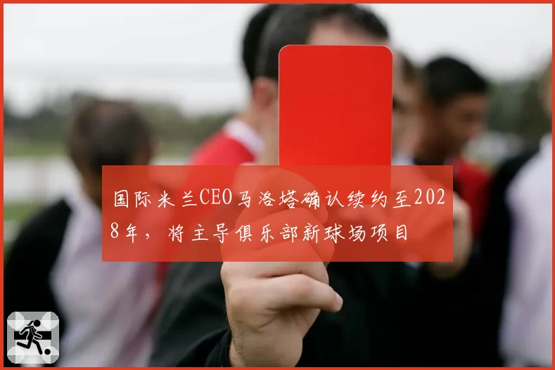 国际米兰CEO马洛塔确认续约至2028年,将主导俱乐部新球场项目
