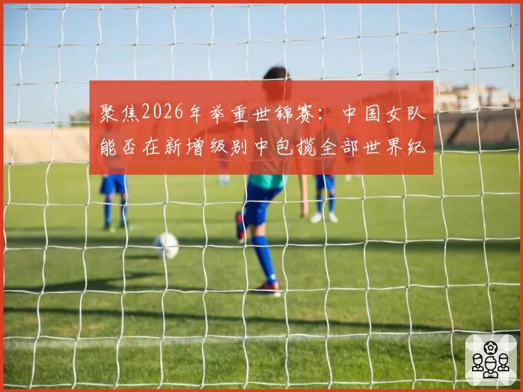 聚焦2026年举重世锦赛：中国女队能否在新增级别中包揽全部世界纪录？